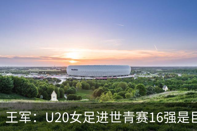 王军：U20女足进世青赛16强是巨大进步，若备战周期更长会更好